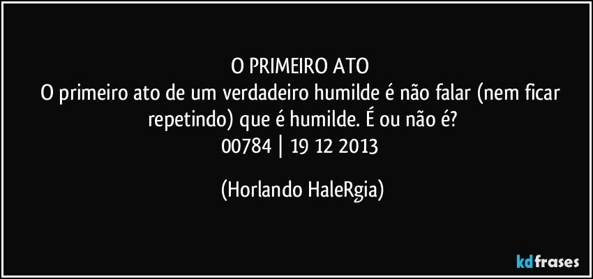 O PRIMEIRO ATO 
O primeiro ato de um verdadeiro humilde é não falar (nem ficar repetindo) que é humilde. É ou não é?
00784 | 19/12/2013 (Horlando HaleRgia)