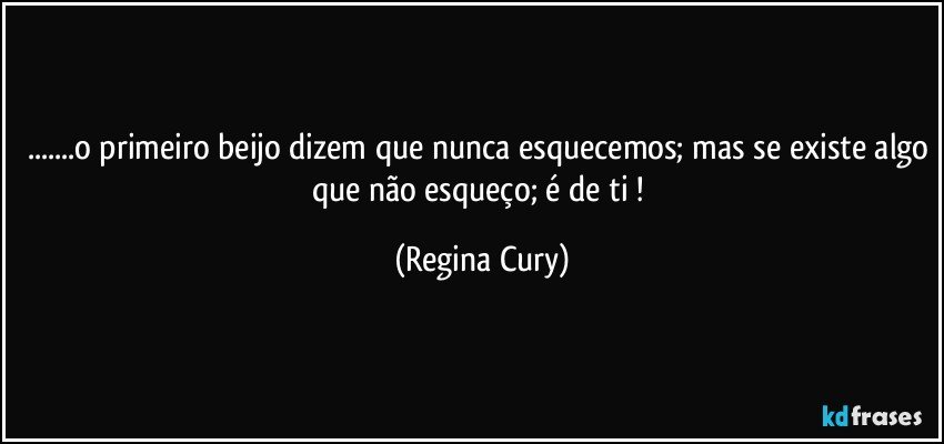 ...o primeiro beijo dizem que nunca esquecemos; mas se existe algo que não esqueço;  é de ti ! (Regina Cury)