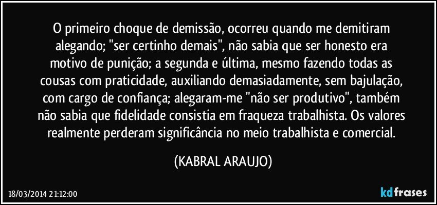 O primeiro choque de demissão, ocorreu quando me demitiram alegando; "ser certinho demais", não sabia que ser honesto era motivo de punição; a segunda e última, mesmo fazendo todas as cousas com praticidade, auxiliando demasiadamente, sem bajulação, com cargo de confiança; alegaram-me "não ser produtivo", também não sabia que fidelidade consistia em fraqueza trabalhista. Os valores realmente perderam significância no meio trabalhista e comercial. (KABRAL ARAUJO)