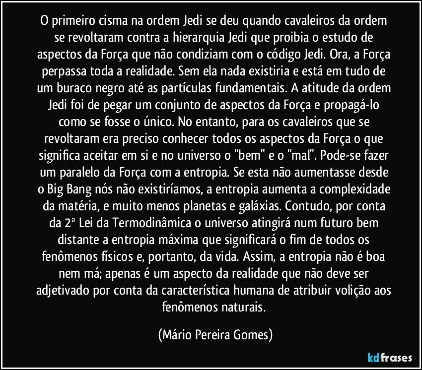 O primeiro cisma na ordem Jedi se deu quando cavaleiros da ordem se revoltaram contra a hierarquia Jedi que proibia o estudo de aspectos da Força que não condiziam com o código Jedi. Ora, a Força perpassa toda a realidade. Sem ela nada existiria e está em tudo de um buraco negro até as partículas fundamentais. A atitude da ordem Jedi foi de pegar um conjunto de aspectos da Força e propagá-lo como se fosse o único. No entanto, para os cavaleiros que se revoltaram era preciso conhecer todos os aspectos da Força o que significa aceitar em si e no universo o "bem" e o "mal". Pode-se fazer um paralelo da Força com a entropia. Se esta não aumentasse desde o Big Bang nós não existiríamos, a entropia aumenta a complexidade da matéria, e muito menos planetas e galáxias. Contudo, por conta da 2ª Lei da Termodinâmica o universo atingirá num futuro bem distante a entropia máxima que significará o fim de todos os fenômenos físicos e, portanto, da vida. Assim, a entropia não é boa nem má; apenas é um aspecto da realidade que não deve ser adjetivado por conta da característica humana de atribuir volição aos fenômenos naturais. (Mário Pereira Gomes)