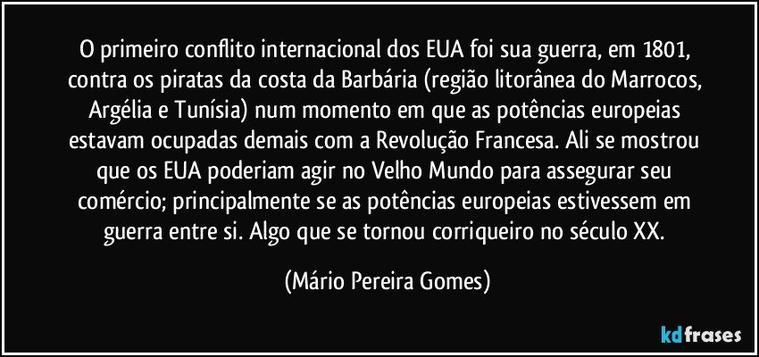 O primeiro conflito internacional dos EUA foi sua guerra, em 1801, contra os piratas da costa da Barbária (região litorânea do Marrocos, Argélia e Tunísia) num momento em que as potências europeias estavam ocupadas demais com a Revolução Francesa. Ali se mostrou que os EUA poderiam agir no Velho Mundo para assegurar seu comércio; principalmente se as potências europeias estivessem em guerra entre si. Algo que se tornou corriqueiro no século XX. (Mário Pereira Gomes)