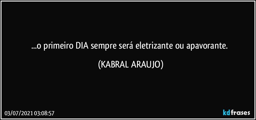 ...o primeiro DIA sempre será eletrizante ou apavorante. (KABRAL ARAUJO)