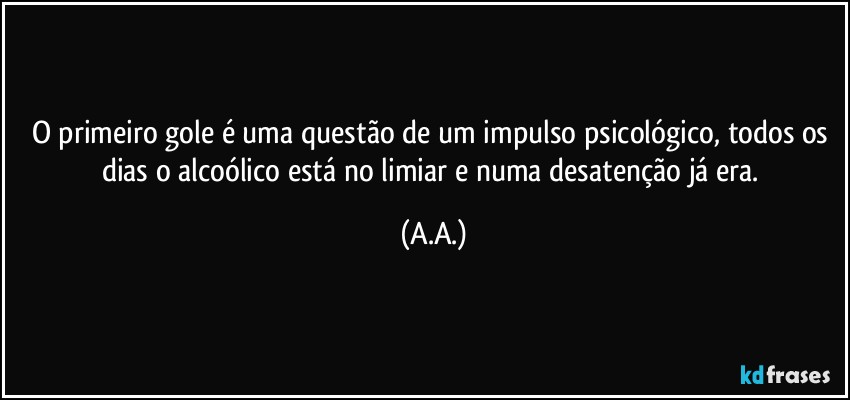 O primeiro gole é uma questão de um impulso psicológico, todos os dias o alcoólico está no limiar e numa desatenção já era. (A.A.)