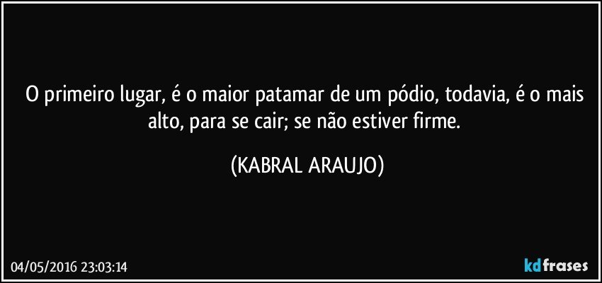 O primeiro lugar, é o maior patamar de um pódio, todavia, é o mais alto, para se cair; se não estiver firme. (KABRAL ARAUJO)