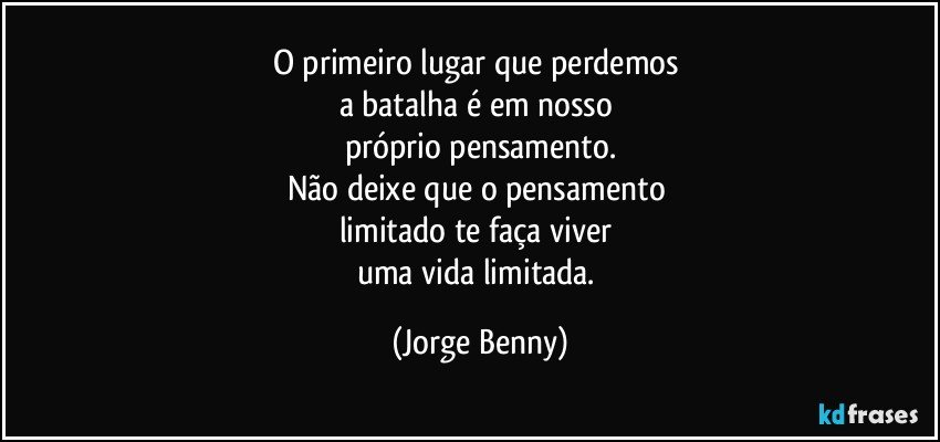 O primeiro lugar que perdemos 
a batalha é em nosso 
próprio pensamento.
Não deixe que o pensamento 
limitado te faça viver 
uma vida limitada. (Jorge Benny)