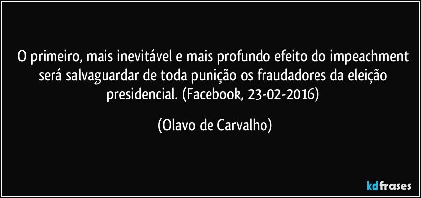 O primeiro, mais inevitável e mais profundo efeito do impeachment será salvaguardar de toda punição os fraudadores da eleição presidencial. (Facebook, 23-02-2016) (Olavo de Carvalho)