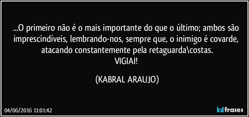 ...O primeiro não é o mais importante do que o último; ambos são imprescindíveis, lembrando-nos, sempre que, o inimigo é covarde, atacando constantemente pela retaguarda\costas.
VIGIAI! (KABRAL ARAUJO)