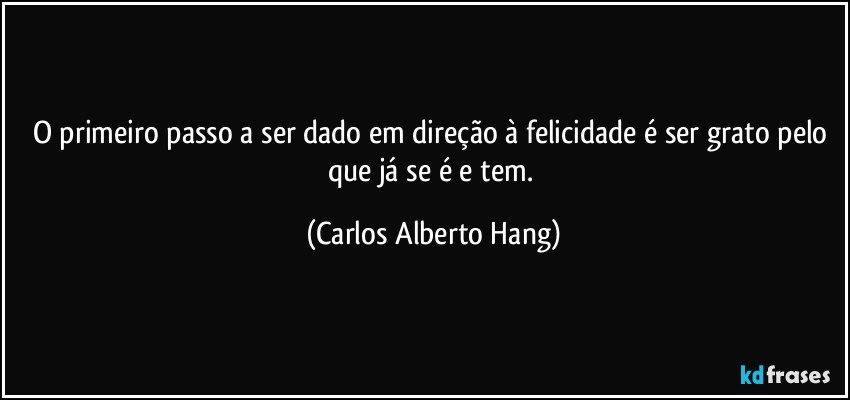 O primeiro passo a ser dado em direção à felicidade é ser grato pelo que já se é e tem. (Carlos Alberto Hang)