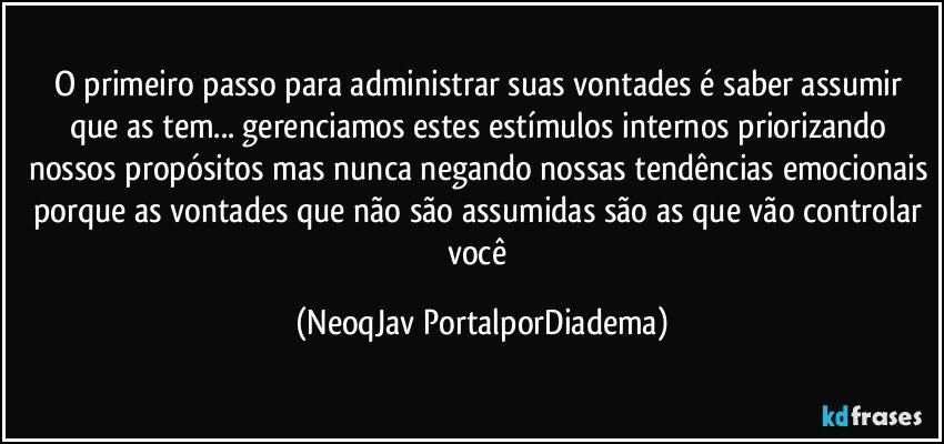 O primeiro passo para administrar suas vontades é saber assumir que as tem... gerenciamos estes estímulos internos priorizando nossos propósitos mas nunca negando nossas tendências emocionais porque as vontades que não são assumidas são as que vão controlar você (NeoqJav PortalporDiadema)