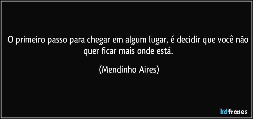 O primeiro passo para chegar em algum lugar, é decidir que você não quer ficar mais onde está. (Mendinho Aires)