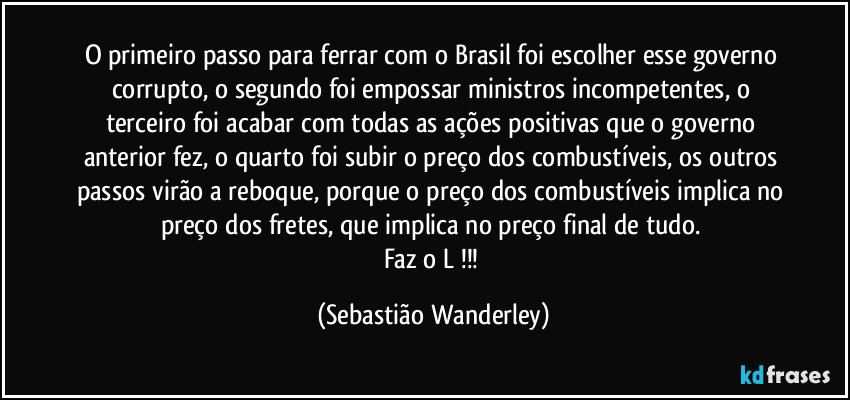 O primeiro passo para ferrar com o Brasil foi escolher esse governo corrupto, o segundo foi empossar ministros incompetentes, o terceiro foi acabar com todas as ações positivas que o governo anterior fez, o quarto foi subir o preço dos combustíveis, os outros passos virão a reboque, porque o preço dos combustíveis implica no preço dos fretes, que implica no preço final de tudo. 
Faz o L !!! (Sebastião Wanderley)