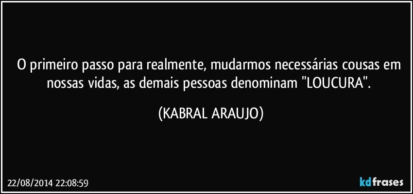 O primeiro passo para realmente, mudarmos necessárias cousas em nossas vidas, as demais pessoas denominam "LOUCURA". (KABRAL ARAUJO)