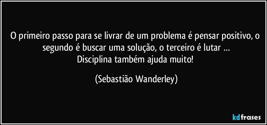 O primeiro passo para se livrar de um problema é pensar positivo, o segundo é buscar uma solução, o terceiro é lutar …
Disciplina também ajuda muito! (Sebastião Wanderley)