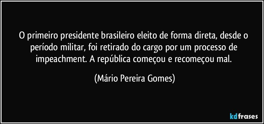 O primeiro presidente brasileiro eleito de forma direta, desde o período militar, foi retirado do cargo por um processo de impeachment. A república começou e recomeçou mal. (Mário Pereira Gomes)