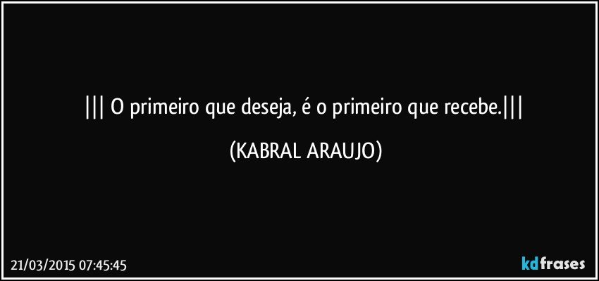  O primeiro que deseja, é o primeiro que recebe. (KABRAL ARAUJO)