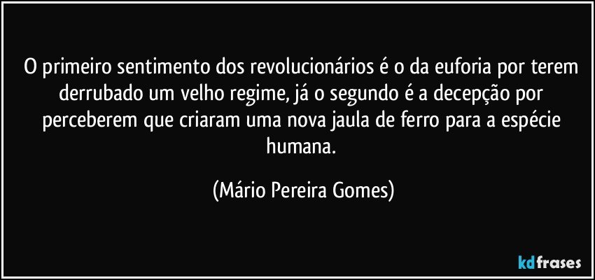 O primeiro sentimento dos revolucionários é o da euforia por terem derrubado um velho regime, já o segundo é a decepção por perceberem que criaram uma nova jaula de ferro para a espécie humana. (Mário Pereira Gomes)