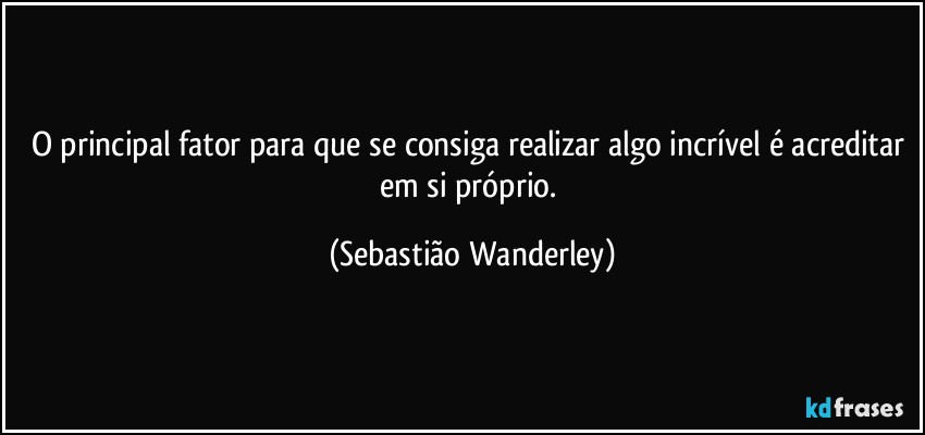 O principal fator para que se consiga realizar algo incrível é acreditar em si próprio. (Sebastião Wanderley)