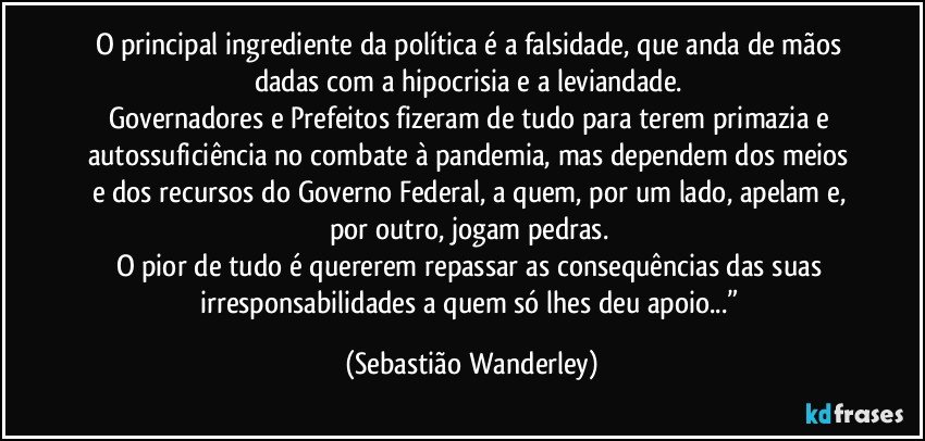 O principal ingrediente da política é a falsidade, que anda de mãos dadas com a hipocrisia e a leviandade. 
Governadores e Prefeitos fizeram de tudo para terem primazia e autossuficiência no combate à pandemia, mas dependem dos meios e dos recursos do Governo Federal, a quem, por um lado, apelam e, por outro, jogam pedras. 
O pior de tudo é quererem repassar as consequências das suas irresponsabilidades a quem só lhes deu apoio...” (Sebastião Wanderley)