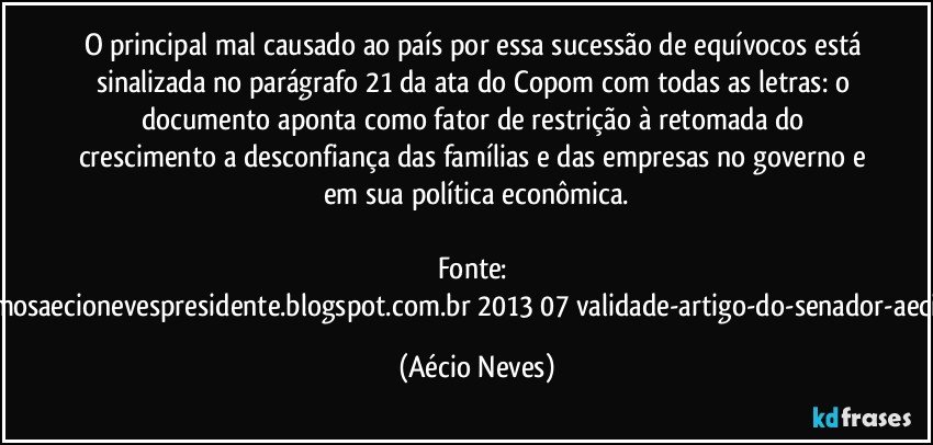 O principal mal causado ao país por essa sucessão de equívocos está sinalizada no parágrafo 21 da ata do Copom com todas as letras: o documento aponta como fator de restrição à retomada do crescimento a desconfiança das famílias e das empresas no governo e em sua política econômica.

Fonte: http://queremosaecionevespresidente.blogspot.com.br/2013/07/validade-artigo-do-senador-aecio-neves.html (Aécio Neves)