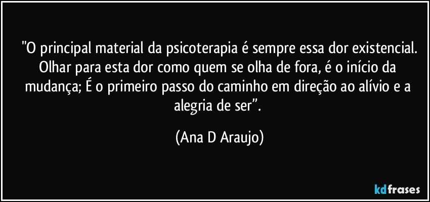 "O principal material da psicoterapia é sempre essa dor existencial.
Olhar para esta dor como quem se olha de fora, é o início da mudança; É o primeiro passo do caminho em direção ao alívio e a alegria de ser”. (Ana D Araujo)