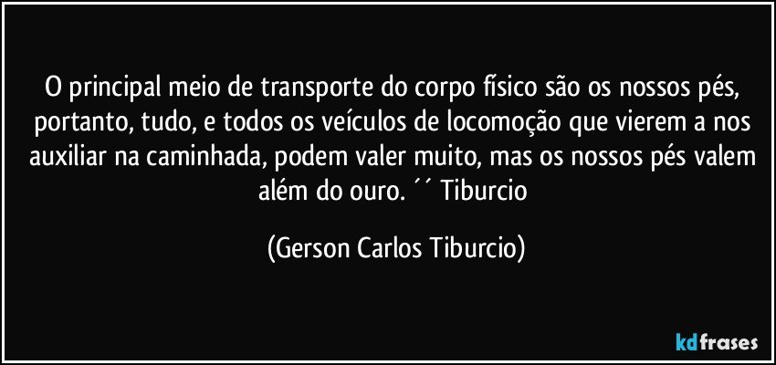 O principal meio de transporte do corpo físico são os nossos pés, portanto, tudo, e todos os veículos de locomoção que vierem a nos auxiliar na caminhada, podem valer muito, mas os nossos pés valem além do ouro. ´´ Tiburcio (Gerson Carlos Tiburcio)