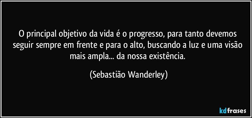 O principal objetivo da vida é o progresso, para tanto devemos seguir sempre em frente e para o alto, buscando a luz e uma visão mais ampla... da nossa existência. (Sebastião Wanderley)
