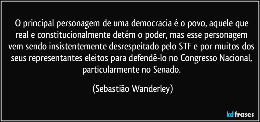 O principal personagem de uma democracia é o povo, aquele que real e constitucionalmente detém o poder, mas esse personagem vem sendo insistentemente desrespeitado pelo STF e por muitos dos seus representantes eleitos para defendê-lo no Congresso Nacional, particularmente no Senado. (Sebastião Wanderley)