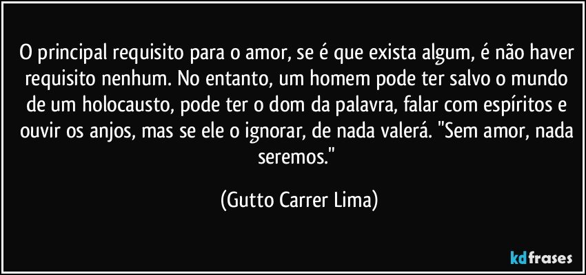 O principal requisito para o amor, se é que exista algum, é não haver requisito nenhum. No entanto, um homem pode ter salvo o mundo de um holocausto, pode ter o dom da palavra, falar com espíritos e ouvir os anjos, mas se ele o ignorar, de nada valerá. "Sem amor, nada seremos." (Gutto Carrer Lima)