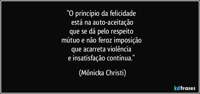 "O princípio da felicidade 
está na auto-aceitação
que se dá pelo respeito 
mútuo e não feroz imposição 
que acarreta violência 
e insatisfação contínua." (Mônicka Christi)
