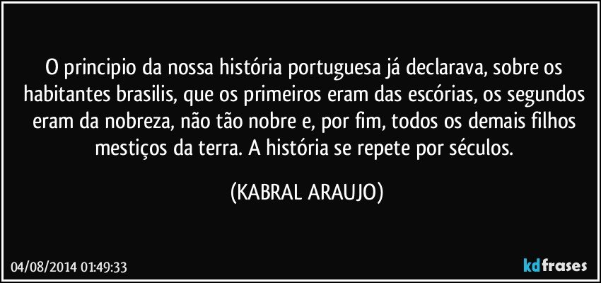 O principio da nossa história portuguesa já declarava, sobre os habitantes brasilis, que os primeiros eram das escórias, os segundos eram da nobreza, não tão nobre e, por fim, todos os demais filhos mestiços da terra. A história se repete por séculos. (KABRAL ARAUJO)