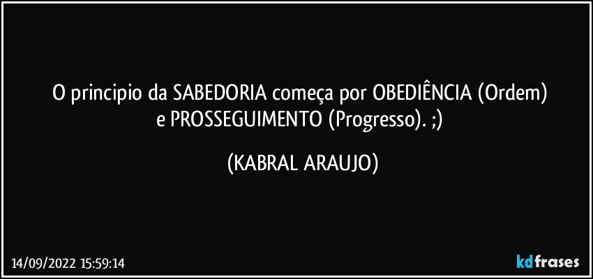 O principio da SABEDORIA começa por OBEDIÊNCIA (Ordem) 
e PROSSEGUIMENTO (Progresso). ;) (KABRAL ARAUJO)