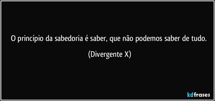 O princípio da sabedoria é saber, que não podemos saber de tudo. (Divergente X)