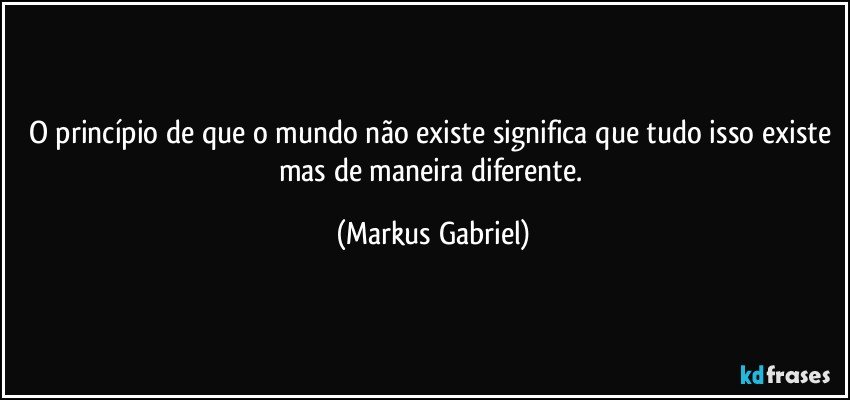 O princípio de que o mundo não existe significa que tudo isso existe mas de maneira diferente. (Markus Gabriel)