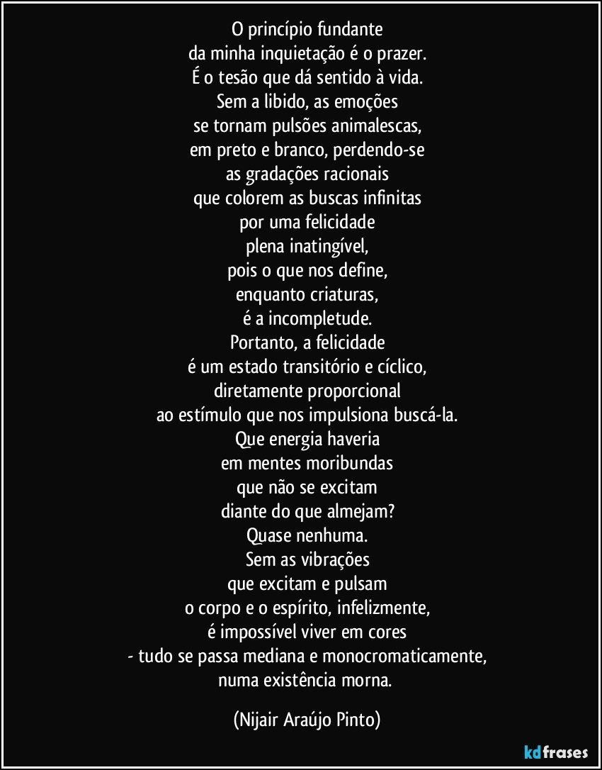 O princípio fundante
da minha inquietação é o prazer.
É o tesão que dá sentido à vida.
Sem a libido, as emoções
se tornam pulsões animalescas,
em preto e branco, perdendo-se
as gradações racionais
que colorem as buscas infinitas
por uma felicidade
plena inatingível,
pois o que nos define,
enquanto criaturas,
é a incompletude.
Portanto, a felicidade
é um estado transitório e cíclico,
diretamente proporcional
ao estímulo que nos impulsiona buscá-la.
Que energia haveria
em  mentes moribundas
que não se excitam
diante do que almejam?
Quase nenhuma.
Sem as vibrações
que excitam e pulsam
o corpo e o espírito, infelizmente,
é impossível viver em cores
- tudo se passa mediana e monocromaticamente,
numa existência morna. (Nijair Araújo Pinto)