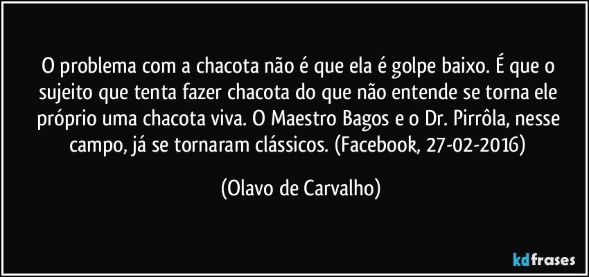 O problema com a chacota não é que ela é golpe baixo. É que o sujeito que tenta fazer chacota do que não entende se torna ele próprio uma chacota viva. O Maestro Bagos e o Dr. Pirrôla, nesse campo, já se tornaram clássicos. (Facebook, 27-02-2016) (Olavo de Carvalho)