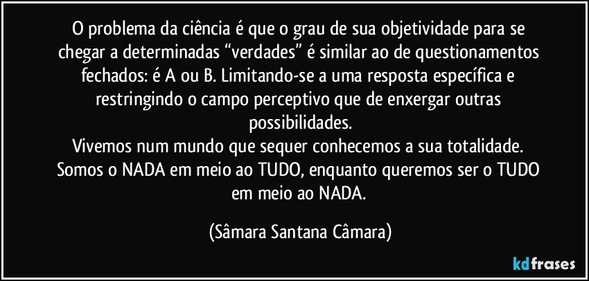 O problema da ciência é que o grau de sua objetividade para se chegar a determinadas “verdades” é similar ao de questionamentos fechados: é A ou B. Limitando-se a uma resposta específica e restringindo o campo perceptivo que de enxergar outras possibilidades.
Vivemos num mundo que sequer conhecemos a sua totalidade. Somos o NADA em meio ao TUDO, enquanto queremos ser o TUDO em meio ao NADA. (Sâmara Santana Câmara)