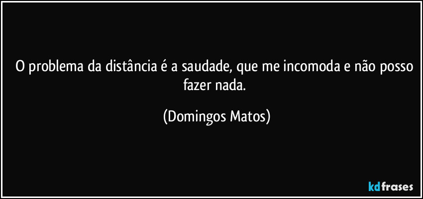 O problema da distância é a saudade, que me incomoda e não posso fazer nada. (Domingos Matos)