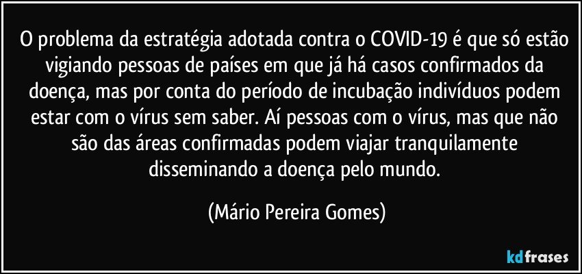 O problema da estratégia adotada contra o COVID-19 é que só estão vigiando pessoas de países em que já há casos confirmados da doença, mas por conta do período de incubação indivíduos podem estar com o vírus sem saber. Aí pessoas com o vírus, mas que não são das áreas confirmadas podem viajar tranquilamente disseminando a doença pelo mundo. (Mário Pereira Gomes)