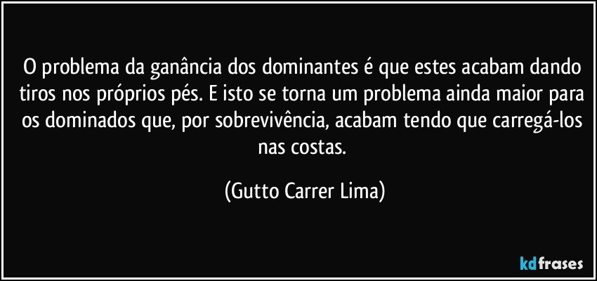 O problema da ganância dos dominantes é que estes acabam dando tiros nos próprios pés. E isto se torna um problema ainda maior para os dominados que, por sobrevivência, acabam tendo que carregá-los nas costas. (Gutto Carrer Lima)