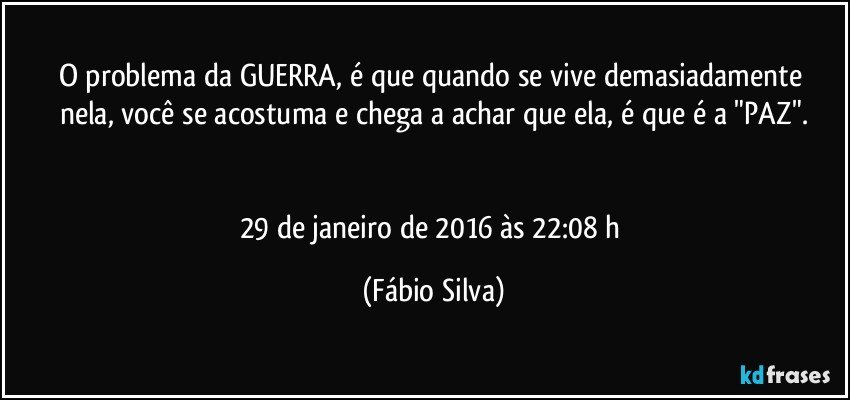 O problema da GUERRA, é que quando se vive demasiadamente  nela, você se acostuma e chega a achar que ela, é que é a "PAZ".


29 de janeiro de 2016 às 22:08 h (Fábio Silva)