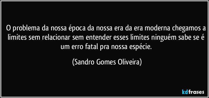 O problema da nossa época da nossa era da era moderna chegamos a limites sem relacionar sem entender esses limites ninguém sabe se é um erro fatal pra nossa espécie. (Sandro Gomes Oliveira)