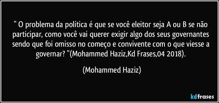 " O problema da política é que se você eleitor seja A ou B se não participar, como você vai querer exigir algo dos seus governantes sendo que foi omisso no começo e convivente com o que viesse a governar? "(Mohammed Haziz,Kd Frases,04/2018). (Mohammed Haziz)