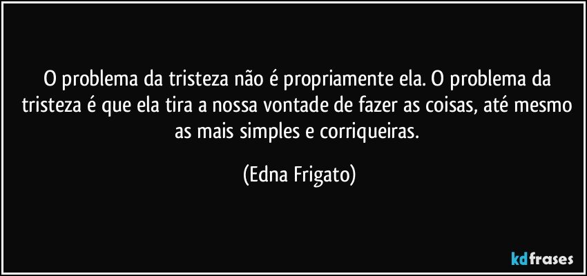 O problema da tristeza não é propriamente ela. O problema da tristeza é que ela tira a nossa vontade de fazer as coisas, até mesmo as mais simples e corriqueiras. (Edna Frigato)