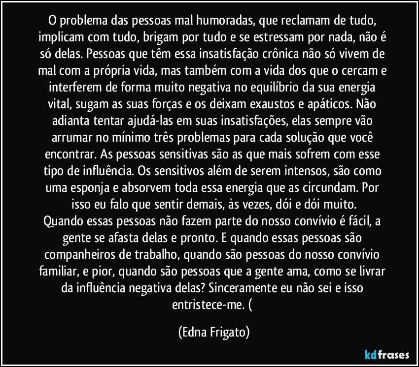 O problema das pessoas mal humoradas, que reclamam de tudo, implicam com tudo, brigam por tudo e se estressam por nada, não é só  delas. Pessoas que têm essa insatisfação crônica não só vivem de mal com a própria  vida, mas também com a vida dos que o cercam e interferem de forma muito negativa no equilíbrio da sua energia vital, sugam as suas forças e os deixam exaustos e apáticos. Não adianta tentar ajudá-las em suas insatisfações, elas sempre vão arrumar no mínimo três problemas para cada solução que você encontrar. As pessoas sensitivas são as que mais sofrem com esse tipo de influência. Os sensitivos além de serem intensos, são como uma esponja e absorvem toda essa energia que as circundam. Por isso eu falo que sentir demais, às vezes, dói e dói muito.
Quando essas pessoas não fazem parte do nosso convívio é fácil, a gente se afasta delas e  pronto. E quando essas pessoas são companheiros de trabalho, quando são  pessoas do nosso convívio familiar, e pior, quando são  pessoas que a gente ama, como se livrar da influência negativa delas? Sinceramente eu não sei e isso entristece-me. ( (Edna Frigato)