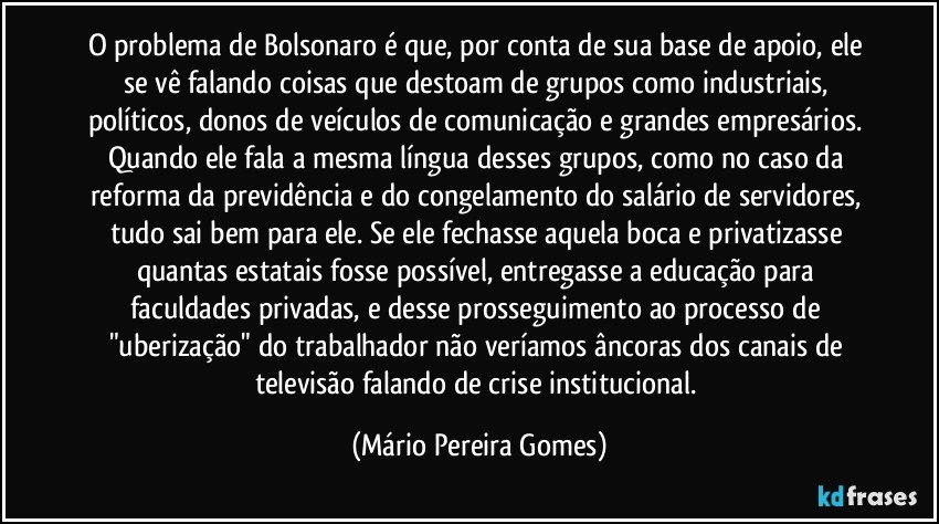 O problema de Bolsonaro é que, por conta de sua base de apoio, ele se vê falando coisas que destoam de grupos como industriais, políticos, donos de veículos de comunicação e grandes empresários. Quando ele fala a mesma língua desses grupos, como no caso da reforma da previdência e do congelamento do salário de servidores, tudo sai bem para ele. Se ele fechasse aquela boca e privatizasse quantas estatais fosse possível, entregasse a educação para faculdades privadas, e desse prosseguimento ao processo de "uberização" do trabalhador não veríamos âncoras dos canais de televisão falando de crise institucional. (Mário Pereira Gomes)