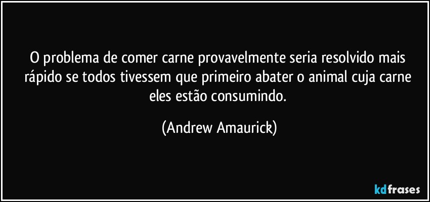 O problema de comer carne provavelmente seria resolvido mais rápido se todos tivessem que primeiro abater o animal cuja carne eles estão consumindo. (Andrew Amaurick)