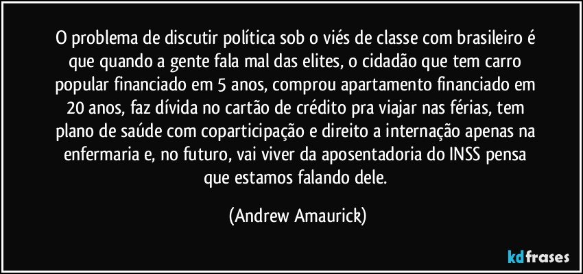 O problema de discutir política sob o viés de classe com brasileiro é que quando a gente fala mal das elites, o cidadão que tem carro popular financiado em 5 anos, comprou apartamento financiado em 20 anos, faz dívida no cartão de crédito pra viajar nas férias, tem plano de saúde com coparticipação e direito a internação apenas na enfermaria e, no futuro, vai viver da aposentadoria do INSS pensa que estamos falando dele. (Andrew Amaurick)