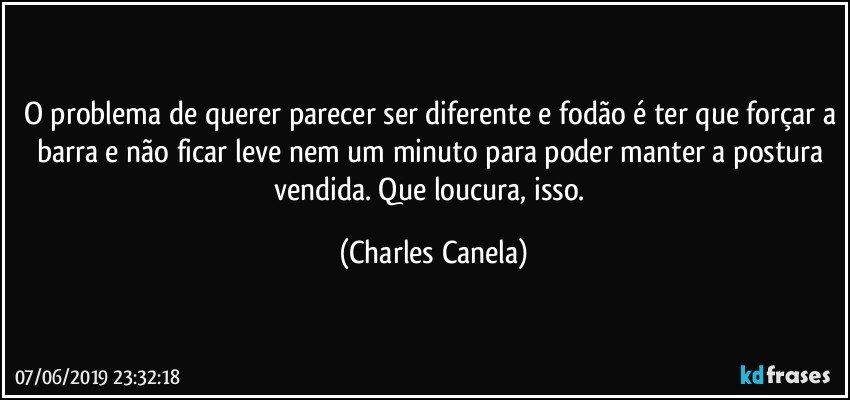 O problema de querer parecer ser diferente e fodão é ter que forçar a barra e não ficar leve nem um minuto para poder manter a postura vendida. Que loucura, isso. (Charles Canela)