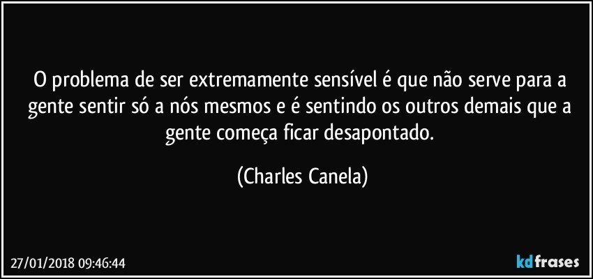 O problema de ser extremamente sensível é que não serve para a gente sentir só a nós mesmos e é sentindo os outros demais que a gente começa  ficar desapontado. (Charles Canela)