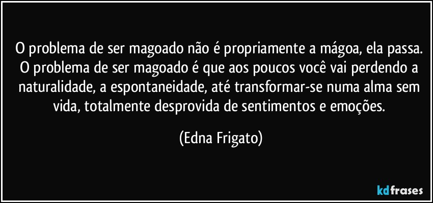 O problema de ser magoado não é propriamente a mágoa, ela passa. O problema de ser magoado é que aos poucos você vai perdendo a naturalidade, a espontaneidade, até  transformar-se numa alma sem vida, totalmente desprovida de sentimentos e emoções. (Edna Frigato)